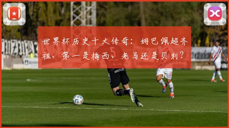 世界杯历史十大传奇：姆巴佩超齐祖，第一是梅西、老马还是贝利？