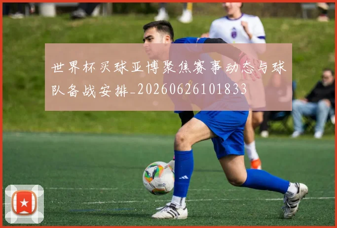世界杯买球亚博聚焦赛事动态与球队备战安排_20260626101833