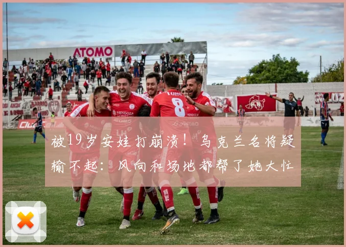 被19岁安娃打崩溃！乌克兰名将疑输不起：风向和场地都帮了她大忙