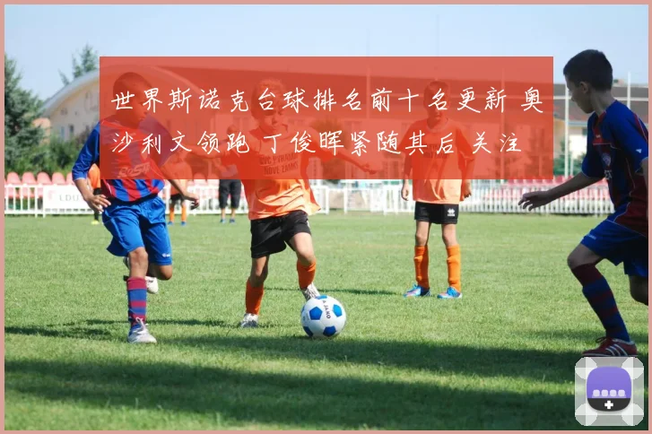 世界斯诺克台球排名前十名更新 奥沙利文领跑 丁俊晖紧随其后 关注竞争变化
