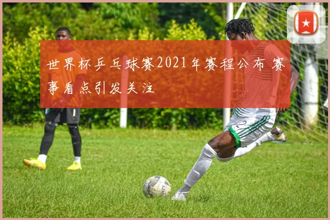 世界杯乒乓球赛2021年赛程公布 赛事看点引发关注