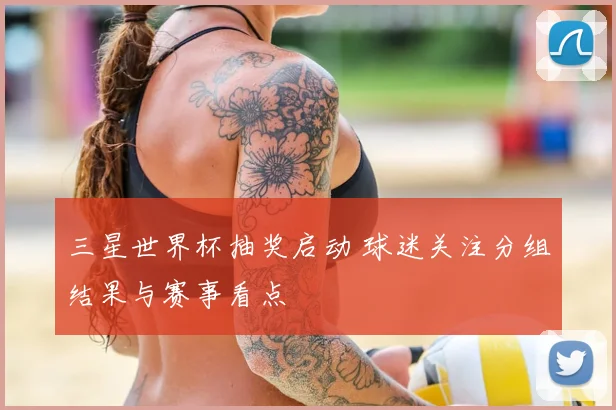 三星世界杯抽奖启动 球迷关注分组结果与赛事看点