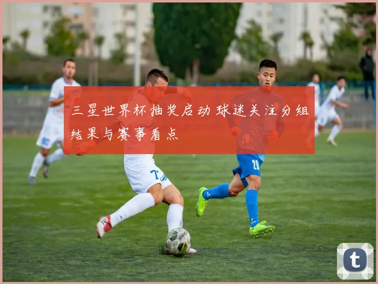 三星世界杯抽奖启动 球迷关注分组结果与赛事看点