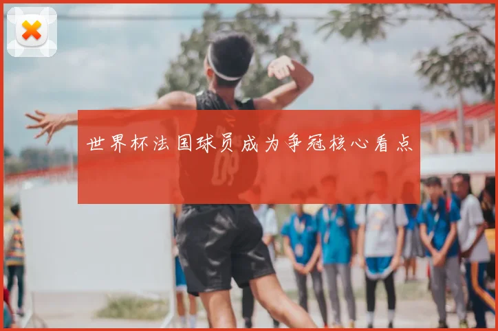 世界杯法国球员成为争冠核心看点
