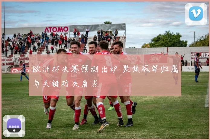 欧洲杯决赛预测出炉 聚焦冠军归属与关键对决看点