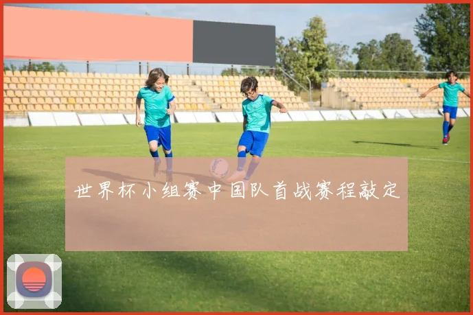 世界杯小组赛中国队首战赛程敲定
