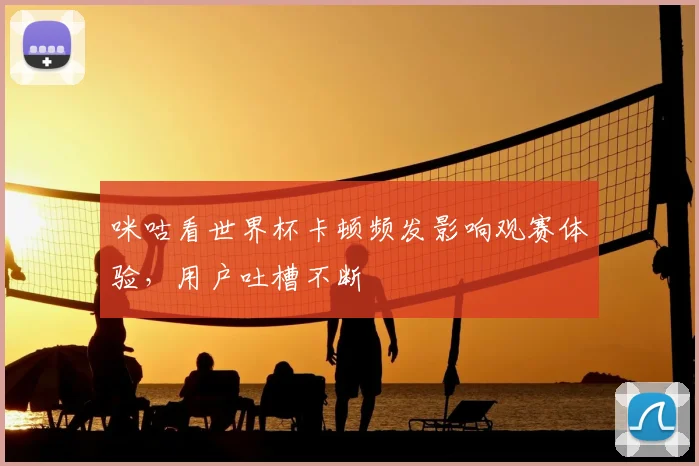 咪咕看世界杯卡顿频发影响观赛体验，用户吐槽不断