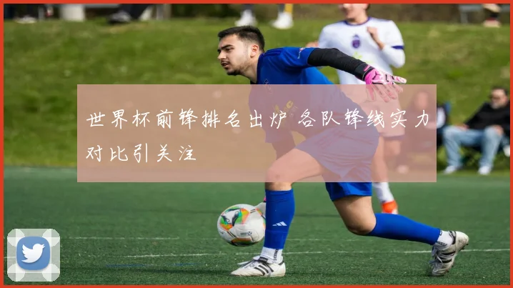 世界杯前锋排名出炉 各队锋线实力对比引关注