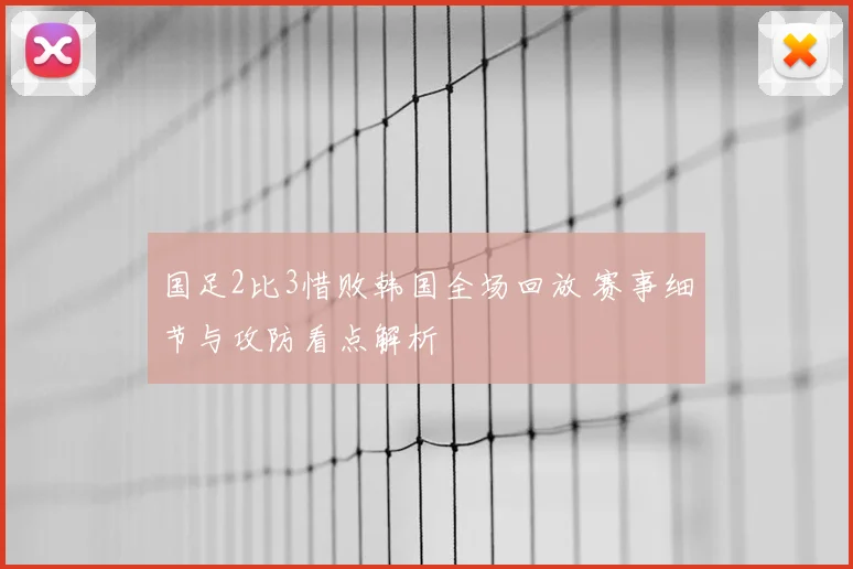 国足2比3惜败韩国全场回放 赛事细节与攻防看点解析