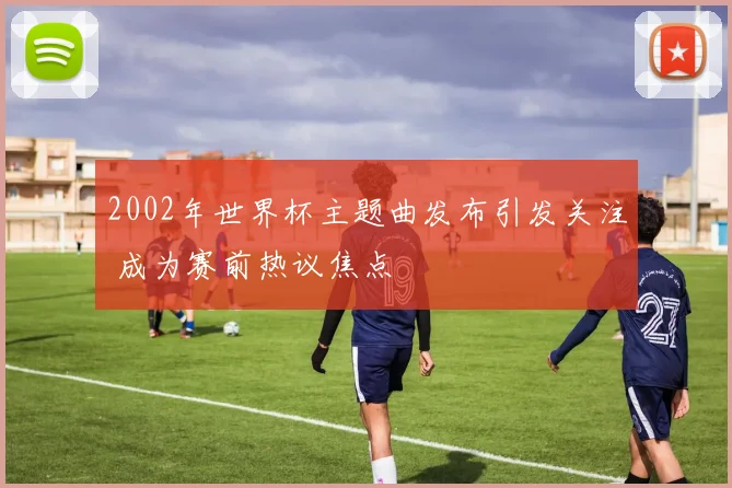 2002年世界杯主题曲发布引发关注 成为赛前热议焦点
