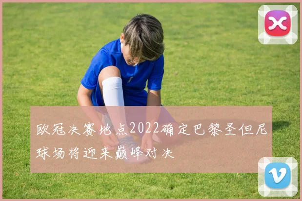 欧冠决赛地点2022确定巴黎圣但尼球场将迎来巅峰对决