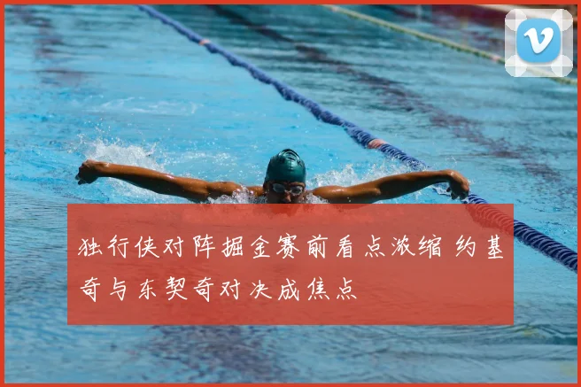 独行侠对阵掘金赛前看点浓缩 约基奇与东契奇对决成焦点