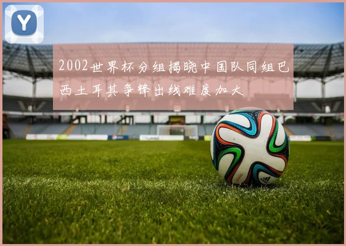 2002世界杯分组揭晓中国队同组巴西土耳其争锋出线难度加大