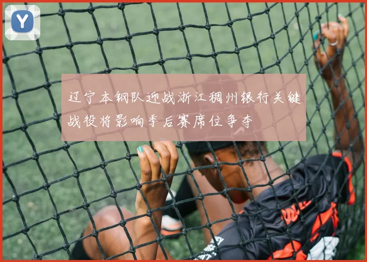 辽宁本钢队迎战浙江稠州银行关键战役将影响季后赛席位争夺