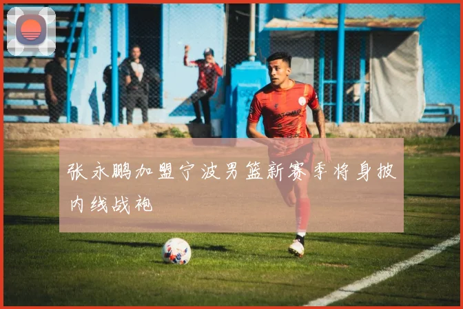 张永鹏加盟宁波男篮新赛季将身披内线战袍