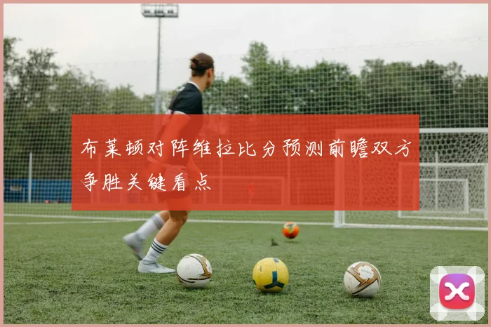 布莱顿对阵维拉比分预测前瞻双方争胜关键看点