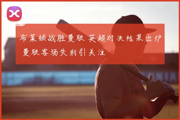 布莱顿战胜曼联 英超对决结果出炉 曼联客场失利引关注