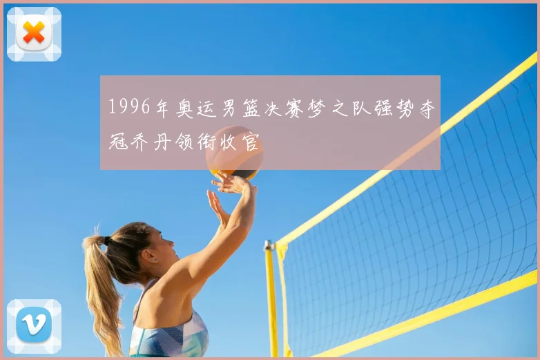 1996年奥运男篮决赛梦之队强势夺冠乔丹领衔收官
