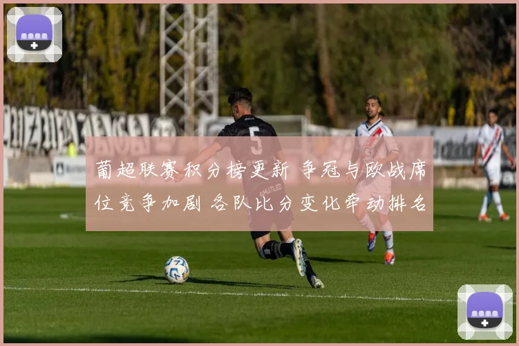 葡超联赛积分榜更新 争冠与欧战席位竞争加剧 各队比分变化牵动排名