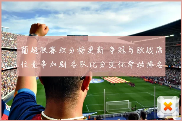 葡超联赛积分榜更新 争冠与欧战席位竞争加剧 各队比分变化牵动排名