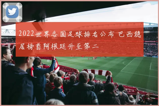 2022世界各国足球排名公布 巴西稳居榜首阿根廷升至第二